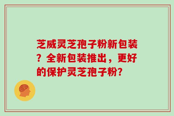 芝威灵芝孢子粉新包装？全新包装推出，更好的保护灵芝孢子粉？