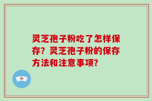 灵芝孢子粉吃了怎样保存？灵芝孢子粉的保存方法和注意事项？