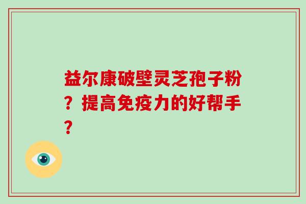 益尔康破壁灵芝孢子粉？提高免疫力的好帮手？
