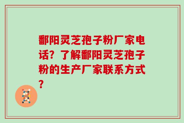 鄱阳灵芝孢子粉厂家电话？了解鄱阳灵芝孢子粉的生产厂家联系方式？