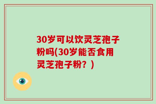 30岁可以饮灵芝孢子粉吗(30岁能否食用灵芝孢子粉？)