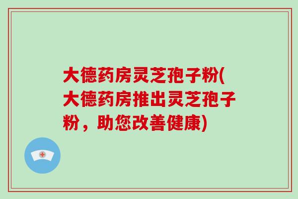 大德药房灵芝孢子粉(大德药房推出灵芝孢子粉，助您改善健康)