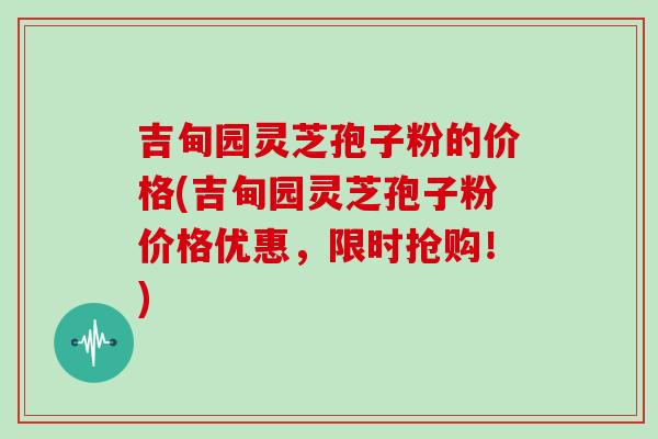 吉甸园灵芝孢子粉的价格(吉甸园灵芝孢子粉价格优惠，限时抢购！)