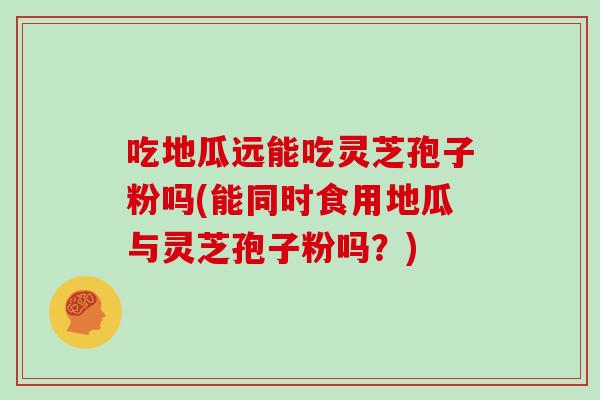 吃地瓜远能吃灵芝孢子粉吗(能同时食用地瓜与灵芝孢子粉吗？)