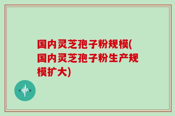 国内灵芝孢子粉规模(国内灵芝孢子粉生产规模扩大)