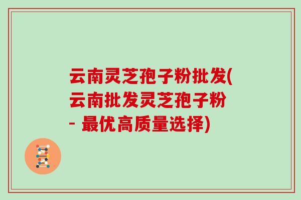 云南灵芝孢子粉批发(云南批发灵芝孢子粉 - 最优高质量选择)