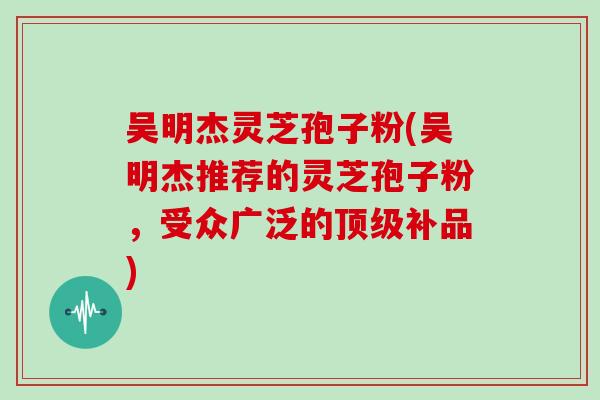 吴明杰灵芝孢子粉(吴明杰推荐的灵芝孢子粉，受众广泛的顶级补品)