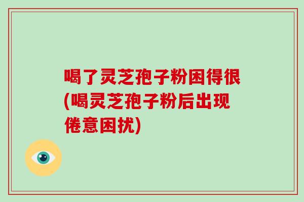 喝了灵芝孢子粉困得很(喝灵芝孢子粉后出现倦意困扰)