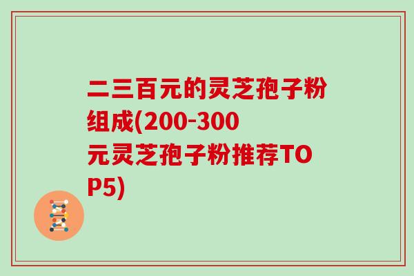 二三百元的灵芝孢子粉组成(200-300元灵芝孢子粉推荐TOP5)