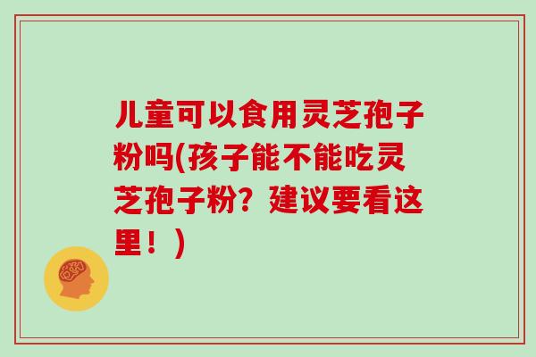 儿童可以食用灵芝孢子粉吗(孩子能不能吃灵芝孢子粉？建议要看这里！)