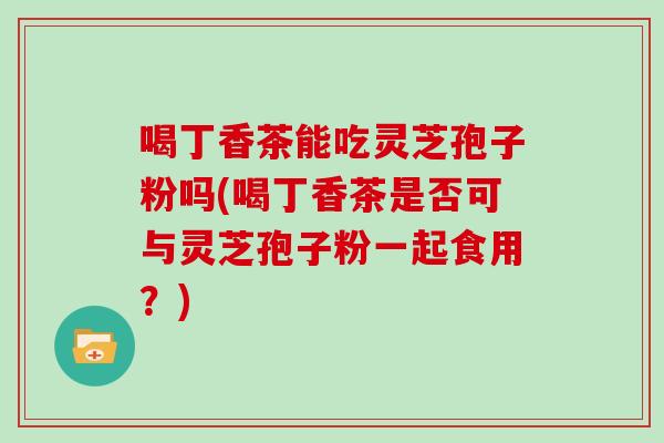 喝丁香茶能吃灵芝孢子粉吗(喝丁香茶是否可与灵芝孢子粉一起食用？)