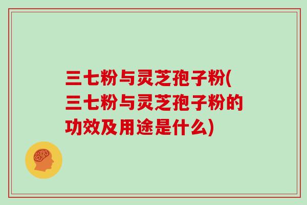 三七粉与灵芝孢子粉(三七粉与灵芝孢子粉的功效及用途是什么)