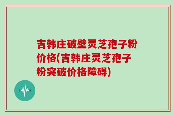 吉韩庄破壁灵芝孢子粉价格(吉韩庄灵芝孢子粉突破价格障碍)