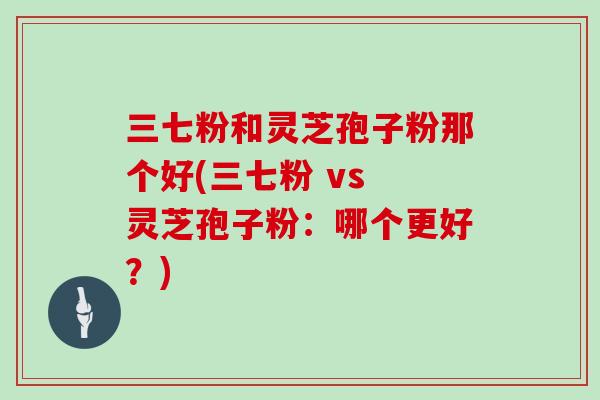 三七粉和灵芝孢子粉那个好(三七粉 vs 灵芝孢子粉：哪个更好？)