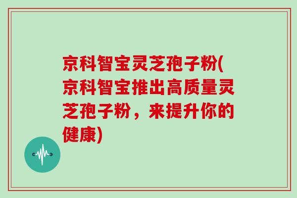 京科智宝灵芝孢子粉(京科智宝推出高质量灵芝孢子粉，来提升你的健康)