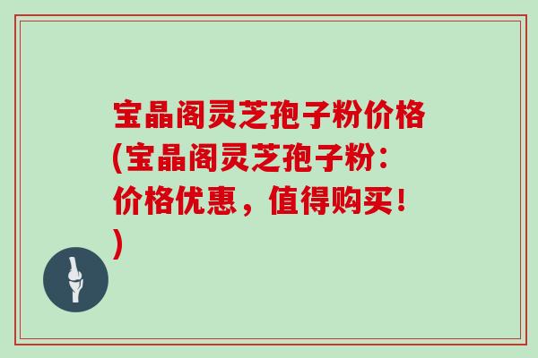 宝晶阁灵芝孢子粉价格(宝晶阁灵芝孢子粉：价格优惠，值得购买！)