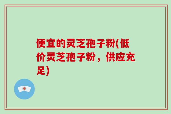 便宜的灵芝孢子粉(低价灵芝孢子粉，供应充足)