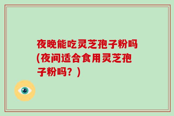 夜晚能吃灵芝孢子粉吗(夜间适合食用灵芝孢子粉吗？)