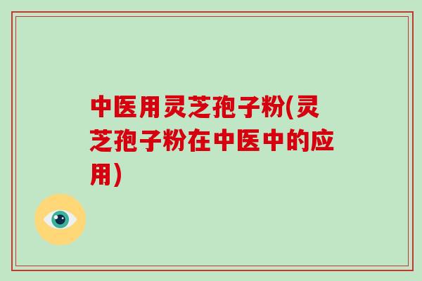 中医用灵芝孢子粉(灵芝孢子粉在中医中的应用)