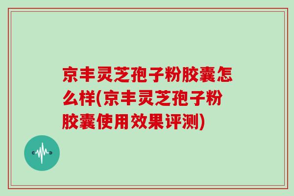 京丰灵芝孢子粉胶囊怎么样(京丰灵芝孢子粉胶囊使用效果评测)