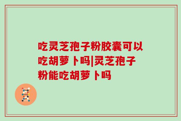 吃灵芝孢子粉胶囊可以吃胡萝卜吗|灵芝孢子粉能吃胡萝卜吗-第1张图片-灵芝大师 吃灵芝孢子粉胶囊可以吃胡萝卜吗|灵芝孢子粉能吃胡萝卜吗-第1张图片-灵芝大师