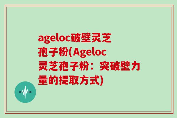 ageloc破壁灵芝孢子粉(Ageloc灵芝孢子粉：突破壁力量的提取方式)