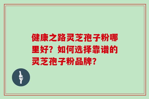 健康之路灵芝孢子粉哪里好？如何选择靠谱的灵芝孢子粉品牌？