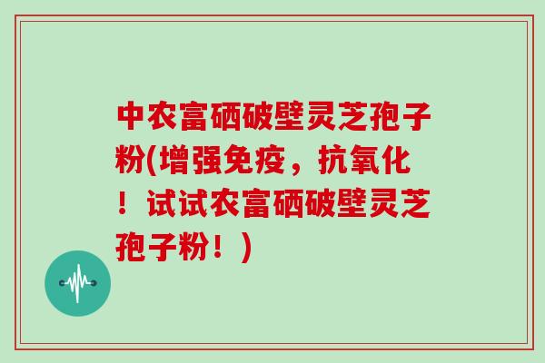 中农富硒破壁灵芝孢子粉(增强免疫，抗氧化！试试农富硒破壁灵芝孢子粉！)