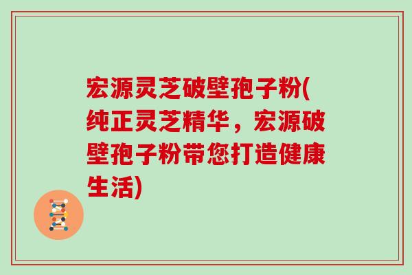 宏源灵芝破壁孢子粉(纯正灵芝精华，宏源破壁孢子粉带您打造健康生活)