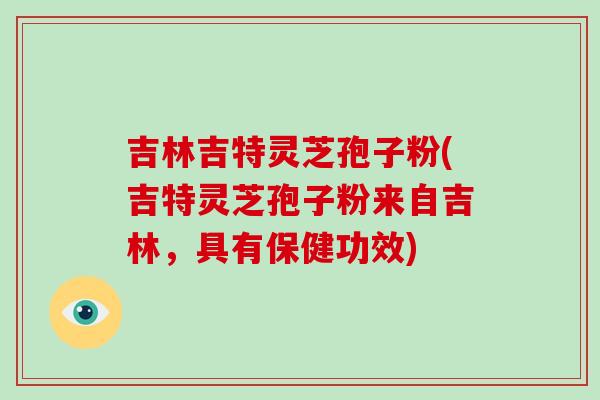 吉林吉特灵芝孢子粉(吉特灵芝孢子粉来自吉林，具有保健功效)