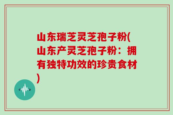 山东瑞芝灵芝孢子粉(山东产灵芝孢子粉：拥有独特功效的珍贵食材)