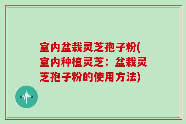 室内盆栽灵芝孢子粉(室内种植灵芝：盆栽灵芝孢子粉的使用方法)-第1张图片-灵芝大师