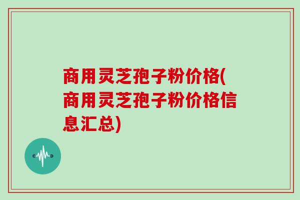 商用灵芝孢子粉价格(商用灵芝孢子粉价格信息汇总)