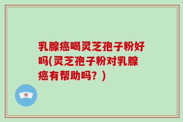 乳腺癌喝灵芝孢子粉好吗(灵芝孢子粉对乳腺癌有帮助吗？)