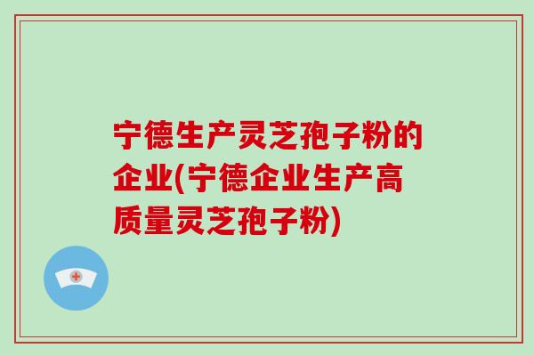 宁德生产灵芝孢子粉的企业(宁德企业生产高质量灵芝孢子粉)