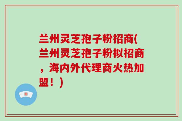 兰州灵芝孢子粉招商(兰州灵芝孢子粉拟招商，海内外代理商火热加盟！)