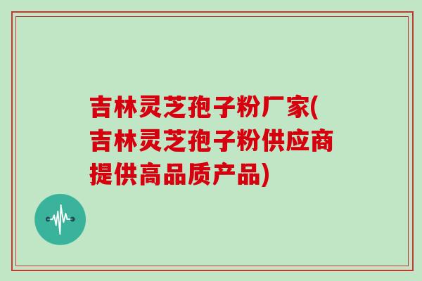 吉林灵芝孢子粉厂家(吉林灵芝孢子粉供应商提供高品质产品)