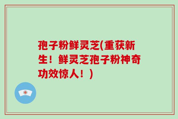 孢子粉鲜灵芝(重获新生！鲜灵芝孢子粉神奇功效惊人！)