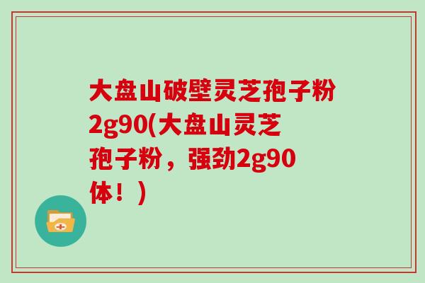 大盘山破壁灵芝孢子粉2g90(大盘山灵芝孢子粉，强劲2g90体！)