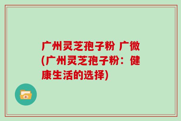 广州灵芝孢子粉 广微(广州灵芝孢子粉：健康生活的选择)