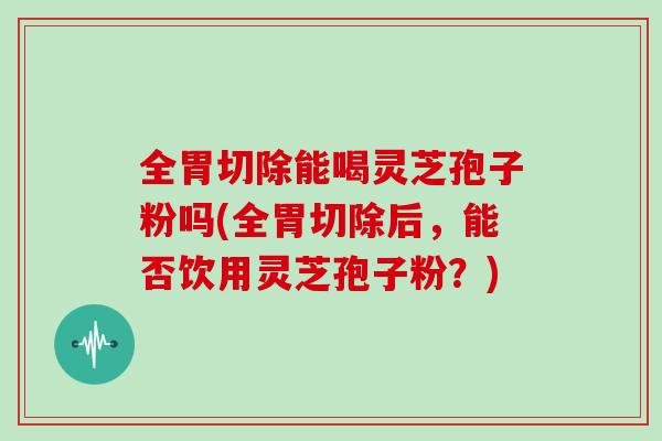 全胃切除能喝灵芝孢子粉吗(全胃切除后，能否饮用灵芝孢子粉？)