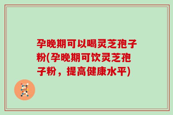 孕晚期可以喝灵芝孢子粉(孕晚期可饮灵芝孢子粉，提高健康水平)