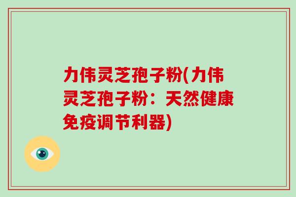 力伟灵芝孢子粉(力伟灵芝孢子粉：天然健康免疫调节利器)