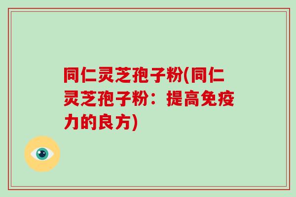 同仁灵芝孢子粉(同仁灵芝孢子粉：提高免疫力的良方)