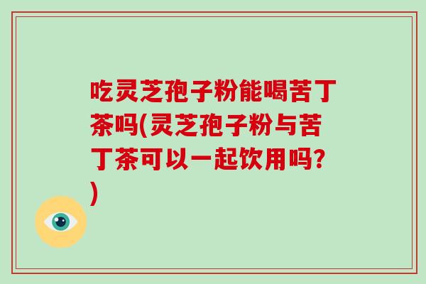 吃灵芝孢子粉能喝苦丁茶吗(灵芝孢子粉与苦丁茶可以一起饮用吗？)