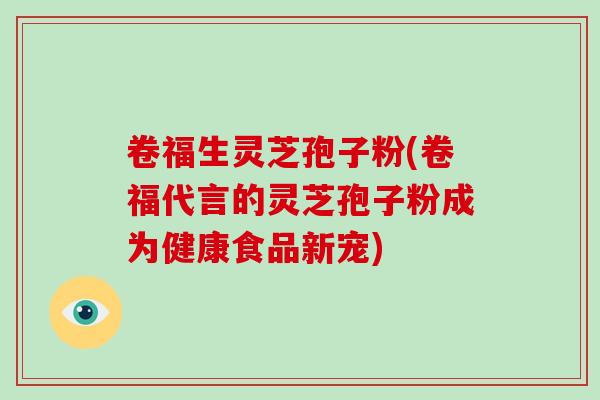卷福生灵芝孢子粉(卷福代言的灵芝孢子粉成为健康食品新宠)
