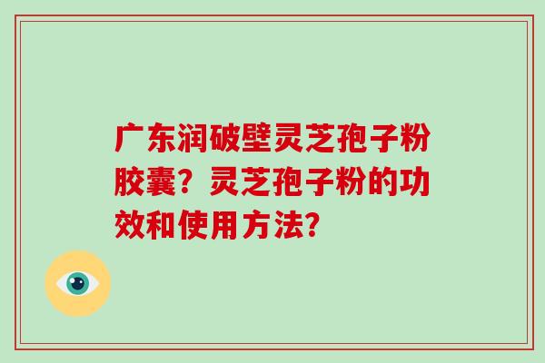 广东润破壁灵芝孢子粉胶囊？灵芝孢子粉的功效和使用方法？