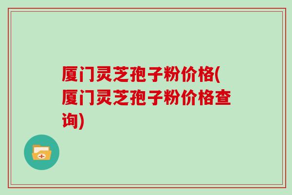 厦门灵芝孢子粉价格(厦门灵芝孢子粉价格查询)