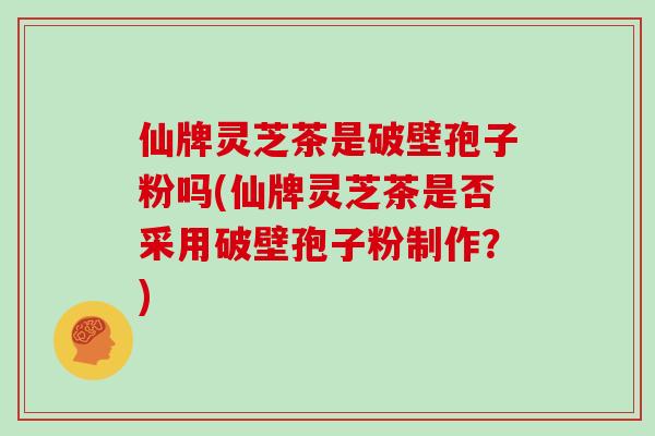 仙牌灵芝茶是破壁孢子粉吗(仙牌灵芝茶是否采用破壁孢子粉制作？)