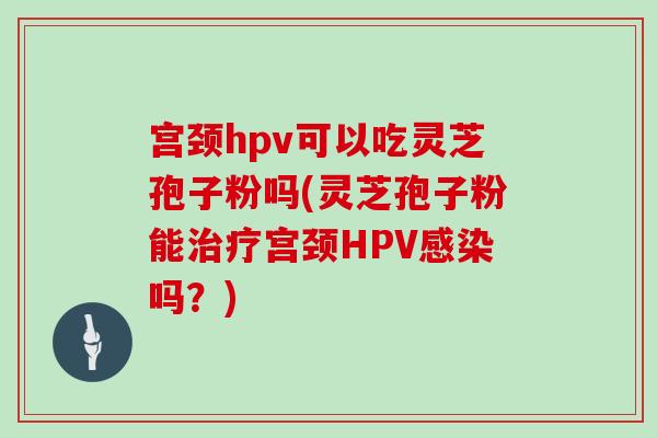 宫颈hpv可以吃灵芝孢子粉吗(灵芝孢子粉能治疗宫颈HPV感染吗？)